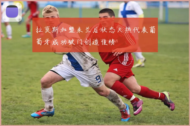 拉莫斯加盟米兰后状态火热代表葡萄牙成功破门创造佳绩