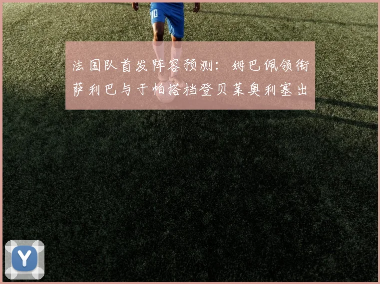 法国队首发阵容预测：姆巴佩领衔萨利巴与于帕搭档登贝莱奥利塞出战