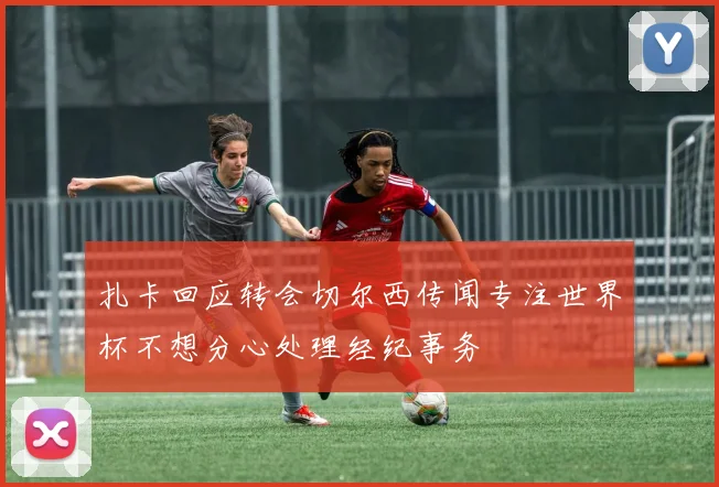 扎卡回应转会切尔西传闻专注世界杯不想分心处理经纪事务
