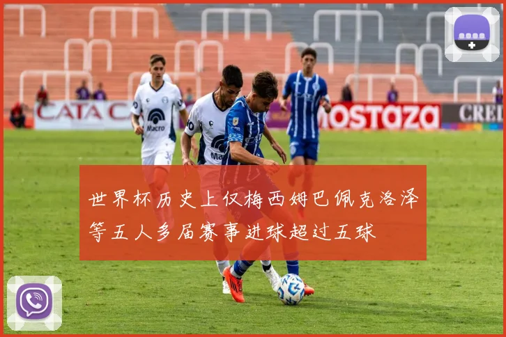 世界杯历史上仅梅西姆巴佩克洛泽等五人多届赛事进球超过五球