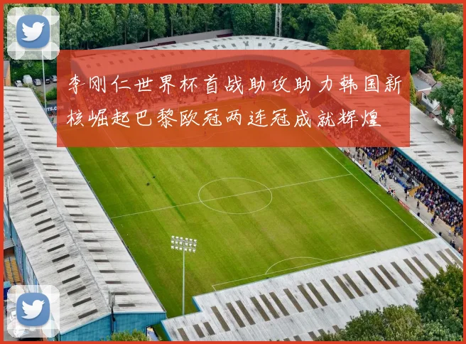 李刚仁世界杯首战助攻助力韩国新核崛起巴黎欧冠两连冠成就辉煌