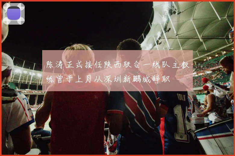 陈涛正式接任陕西联合一线队主教练曾于上月从深圳新鹏城辞职