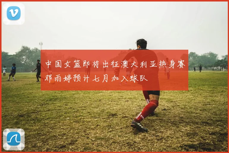 中国女篮即将出征澳大利亚热身赛邓雨婷预计七月加入球队