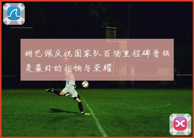 姆巴佩庆祝国家队百场里程碑晋级是最好的礼物与荣耀