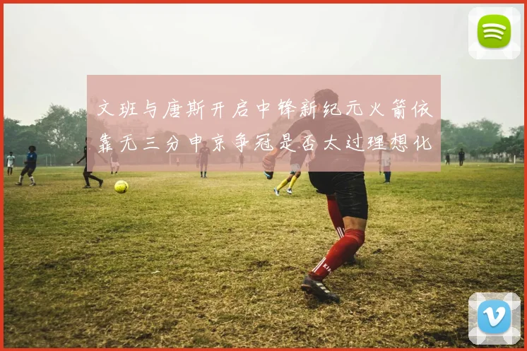 文班与唐斯开启中锋新纪元火箭依靠无三分申京争冠是否太过理想化