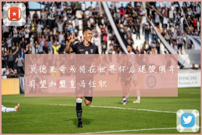 莫德里奇或将在世界杯后退役明年有望加盟皇马任职