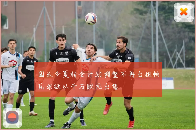 国米今夏转会计划调整不再出租帕瓦尔欲以千万欧元出售