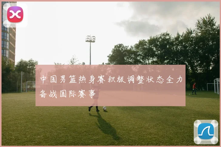 中国男篮热身赛积极调整状态全力备战国际赛事
