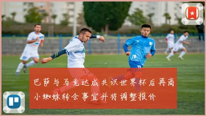 巴萨与马竞达成共识世界杯后再商小蜘蛛转会事宜并将调整报价