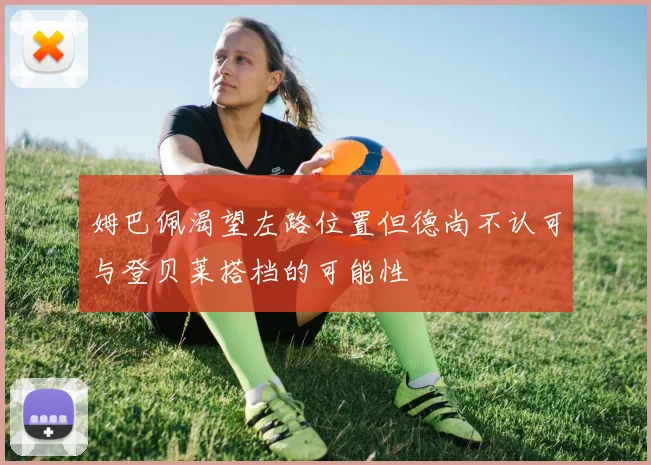 姆巴佩渴望左路位置但德尚不认可与登贝莱搭档的可能性