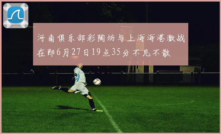 河南俱乐部彩陶坊与上海海港激战在即6月27日19点35分不见不散