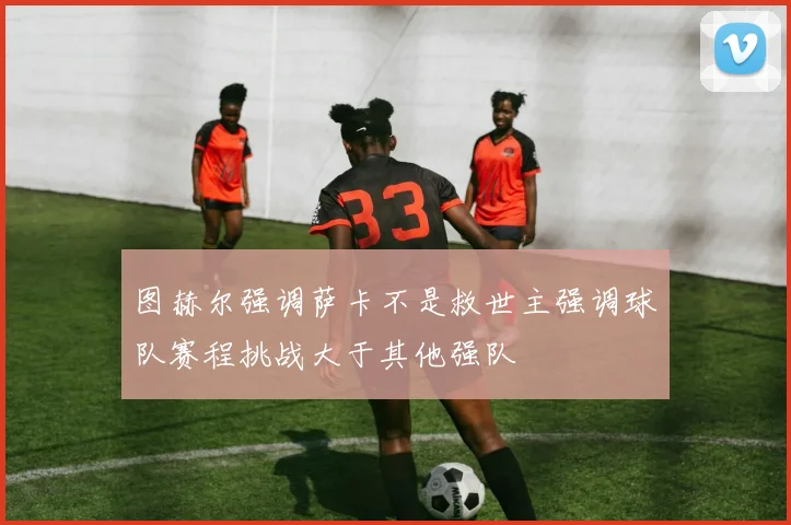 图赫尔强调萨卡不是救世主强调球队赛程挑战大于其他强队