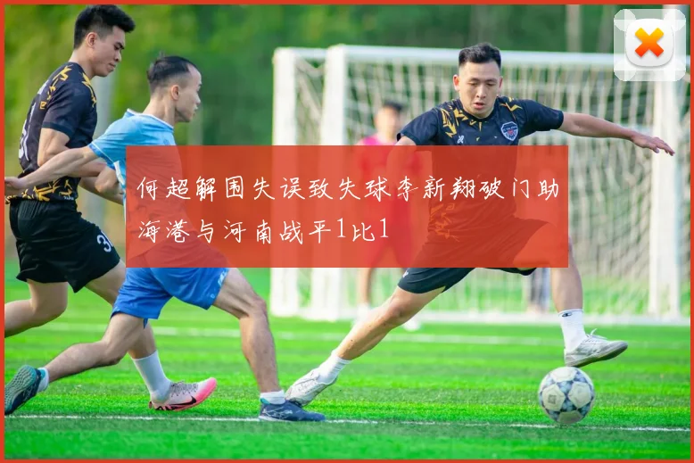 何超解围失误致失球李新翔破门助海港与河南战平1比1