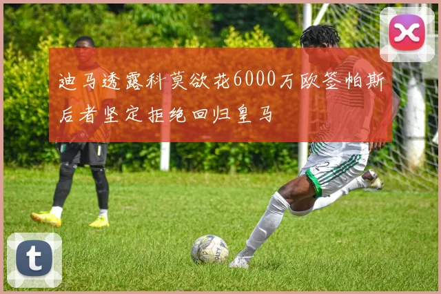 迪马透露科莫欲花6000万欧签帕斯后者坚定拒绝回归皇马