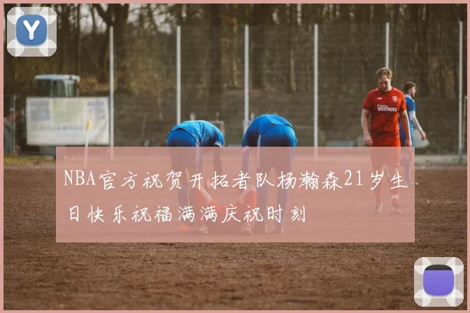 NBA官方祝贺开拓者队杨瀚森21岁生日快乐祝福满满庆祝时刻