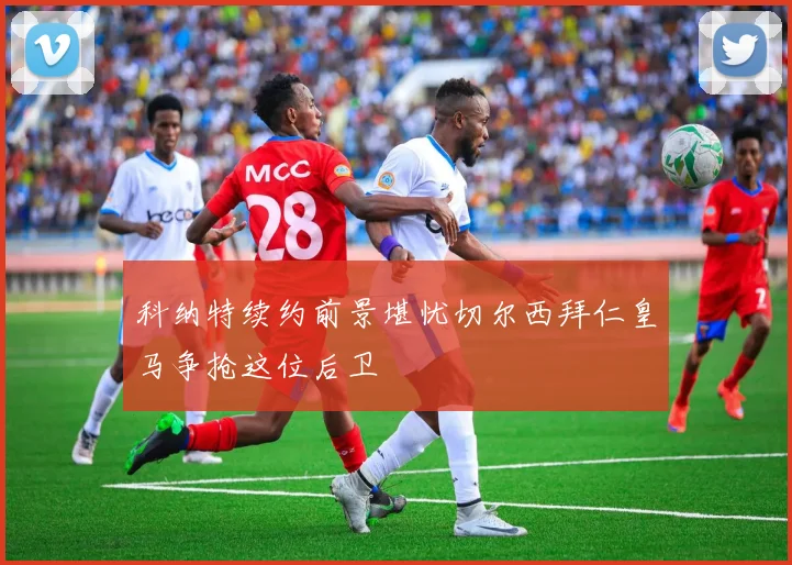 科纳特续约前景堪忧切尔西拜仁皇马争抢这位后卫